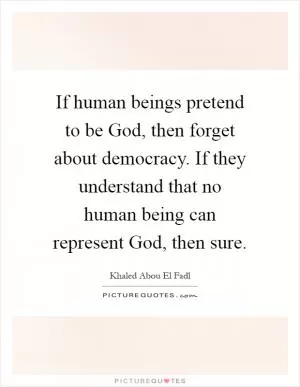 If human beings pretend to be God, then forget about democracy. If they understand that no human being can represent God, then sure Picture Quote #1