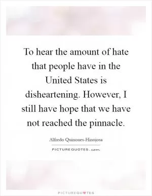 To hear the amount of hate that people have in the United States is disheartening. However, I still have hope that we have not reached the pinnacle Picture Quote #1