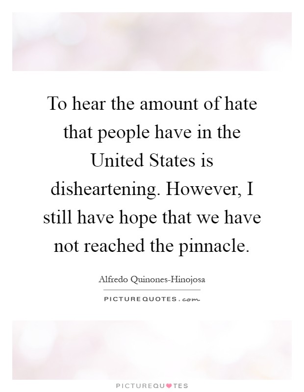 To hear the amount of hate that people have in the United States is disheartening. However, I still have hope that we have not reached the pinnacle Picture Quote #1