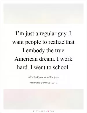 I’m just a regular guy. I want people to realize that I embody the true American dream. I work hard. I went to school Picture Quote #1
