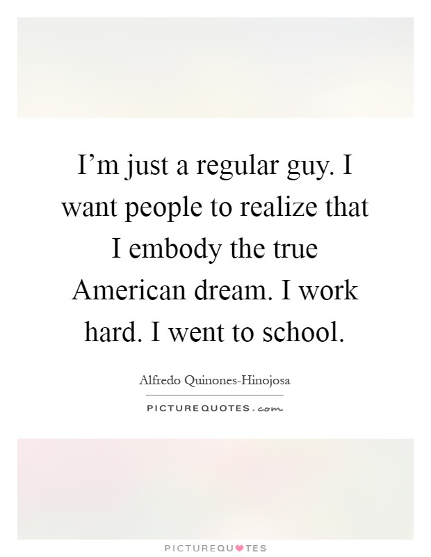 I'm just a regular guy. I want people to realize that I embody the true American dream. I work hard. I went to school Picture Quote #1