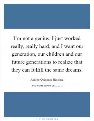 I’m not a genius. I just worked really, really hard, and I want our generation, our children and our future generations to realize that they can fulfill the same dreams Picture Quote #1