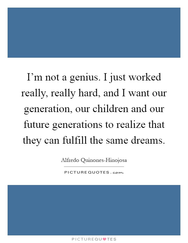 I'm not a genius. I just worked really, really hard, and I want our generation, our children and our future generations to realize that they can fulfill the same dreams Picture Quote #1