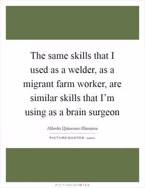 The same skills that I used as a welder, as a migrant farm worker, are similar skills that I’m using as a brain surgeon Picture Quote #1