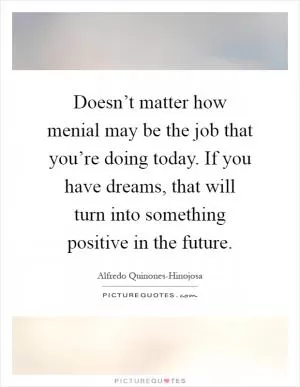 Doesn’t matter how menial may be the job that you’re doing today. If you have dreams, that will turn into something positive in the future Picture Quote #1