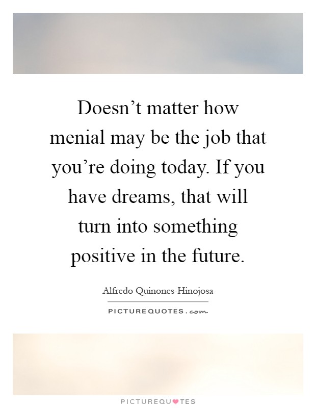 Doesn't matter how menial may be the job that you're doing today. If you have dreams, that will turn into something positive in the future Picture Quote #1