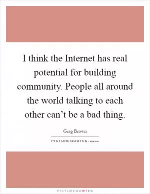 I think the Internet has real potential for building community. People all around the world talking to each other can’t be a bad thing Picture Quote #1