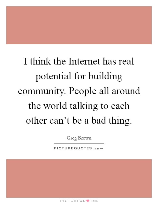 I think the Internet has real potential for building community. People all around the world talking to each other can't be a bad thing Picture Quote #1