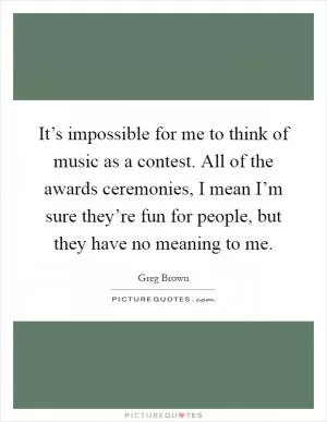 It’s impossible for me to think of music as a contest. All of the awards ceremonies, I mean I’m sure they’re fun for people, but they have no meaning to me Picture Quote #1