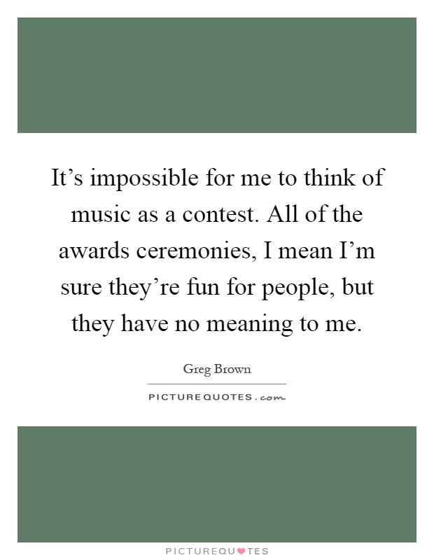 It's impossible for me to think of music as a contest. All of the awards ceremonies, I mean I'm sure they're fun for people, but they have no meaning to me Picture Quote #1