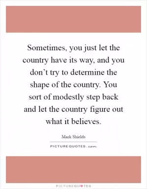Sometimes, you just let the country have its way, and you don’t try to determine the shape of the country. You sort of modestly step back and let the country figure out what it believes Picture Quote #1