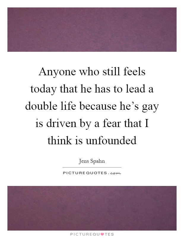 Anyone who still feels today that he has to lead a double life because he's gay is driven by a fear that I think is unfounded Picture Quote #1
