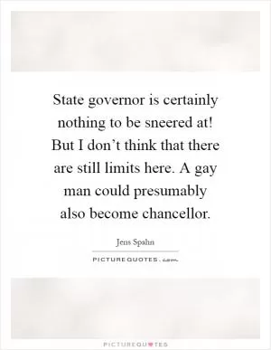 State governor is certainly nothing to be sneered at! But I don’t think that there are still limits here. A gay man could presumably also become chancellor Picture Quote #1
