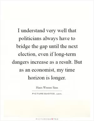 I understand very well that politicians always have to bridge the gap until the next election, even if long-term dangers increase as a result. But as an economist, my time horizon is longer Picture Quote #1