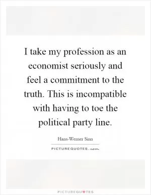 I take my profession as an economist seriously and feel a commitment to the truth. This is incompatible with having to toe the political party line Picture Quote #1
