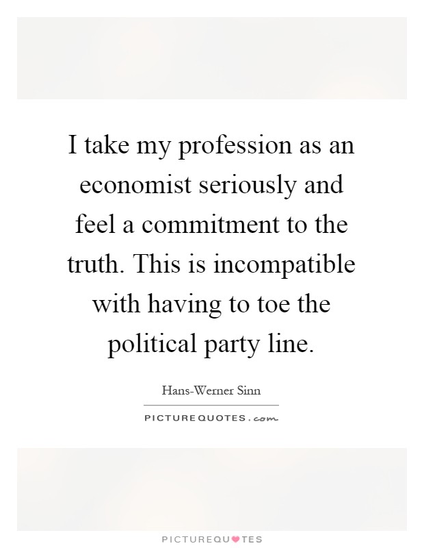 I take my profession as an economist seriously and feel a commitment to the truth. This is incompatible with having to toe the political party line Picture Quote #1