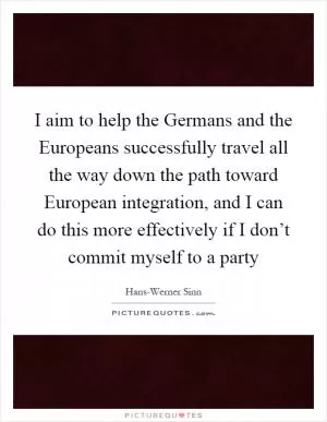 I aim to help the Germans and the Europeans successfully travel all the way down the path toward European integration, and I can do this more effectively if I don’t commit myself to a party Picture Quote #1