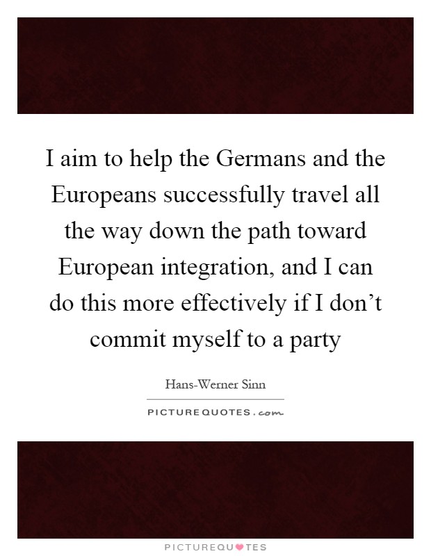 I aim to help the Germans and the Europeans successfully travel all the way down the path toward European integration, and I can do this more effectively if I don't commit myself to a party Picture Quote #1