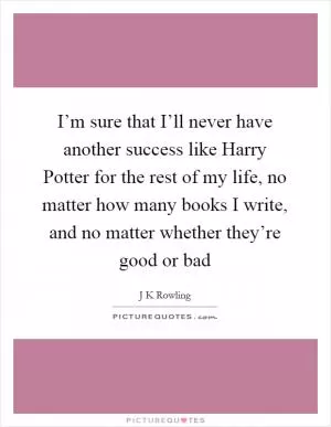 I’m sure that I’ll never have another success like Harry Potter for the rest of my life, no matter how many books I write, and no matter whether they’re good or bad Picture Quote #1