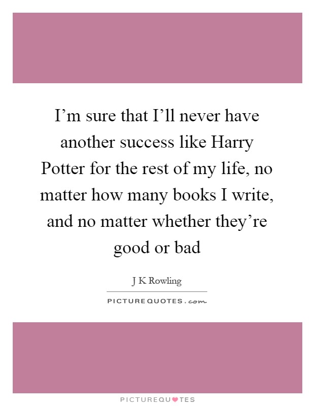 I'm sure that I'll never have another success like Harry Potter for the rest of my life, no matter how many books I write, and no matter whether they're good or bad Picture Quote #1