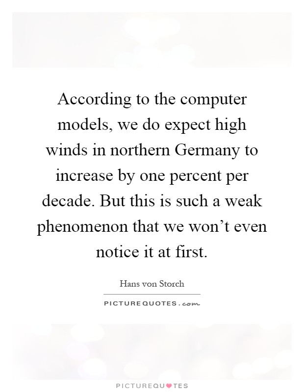 According to the computer models, we do expect high winds in northern Germany to increase by one percent per decade. But this is such a weak phenomenon that we won't even notice it at first Picture Quote #1