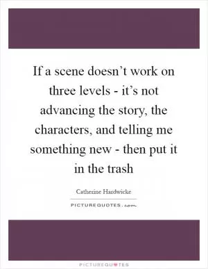 If a scene doesn’t work on three levels - it’s not advancing the story, the characters, and telling me something new - then put it in the trash Picture Quote #1