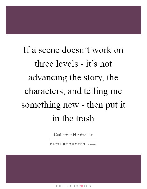 If a scene doesn't work on three levels - it's not advancing the story, the characters, and telling me something new - then put it in the trash Picture Quote #1