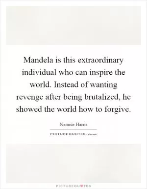 Mandela is this extraordinary individual who can inspire the world. Instead of wanting revenge after being brutalized, he showed the world how to forgive Picture Quote #1