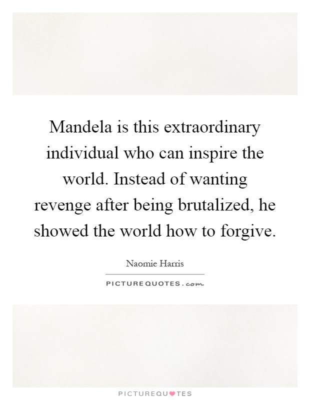 Mandela is this extraordinary individual who can inspire the world. Instead of wanting revenge after being brutalized, he showed the world how to forgive Picture Quote #1