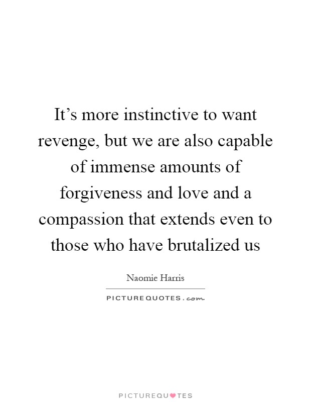 It's more instinctive to want revenge, but we are also capable of immense amounts of forgiveness and love and a compassion that extends even to those who have brutalized us Picture Quote #1