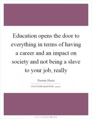Education opens the door to everything in terms of having a career and an impact on society and not being a slave to your job, really Picture Quote #1