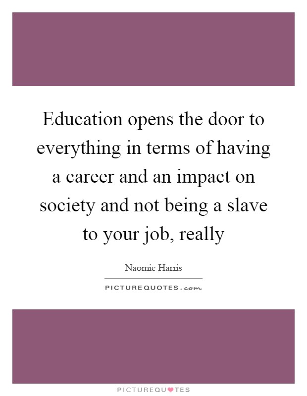 Education opens the door to everything in terms of having a career and an impact on society and not being a slave to your job, really Picture Quote #1