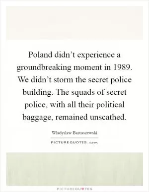 Poland didn’t experience a groundbreaking moment in 1989. We didn’t storm the secret police building. The squads of secret police, with all their political baggage, remained unscathed Picture Quote #1
