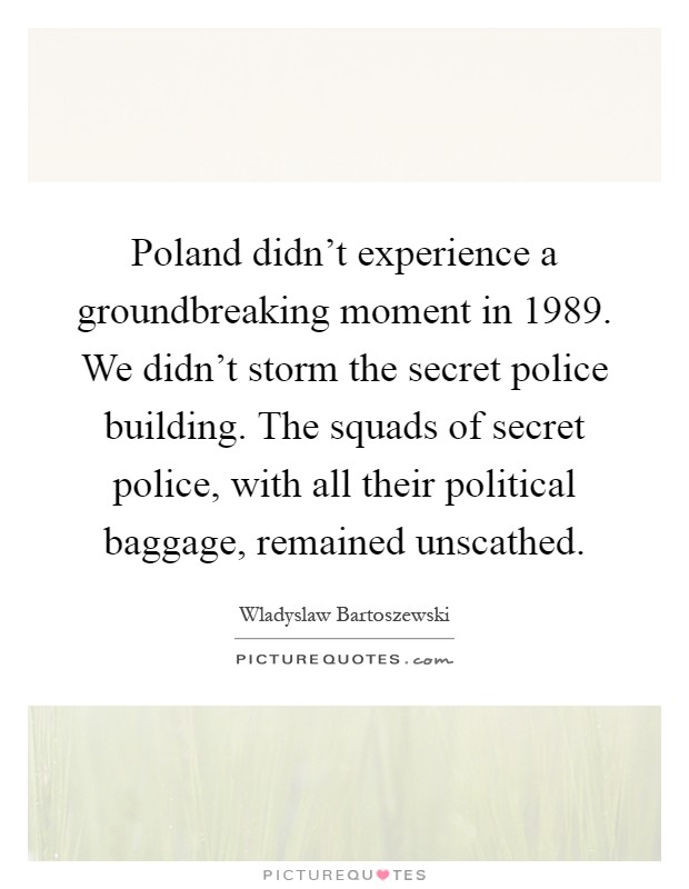 Poland didn't experience a groundbreaking moment in 1989. We didn't storm the secret police building. The squads of secret police, with all their political baggage, remained unscathed Picture Quote #1