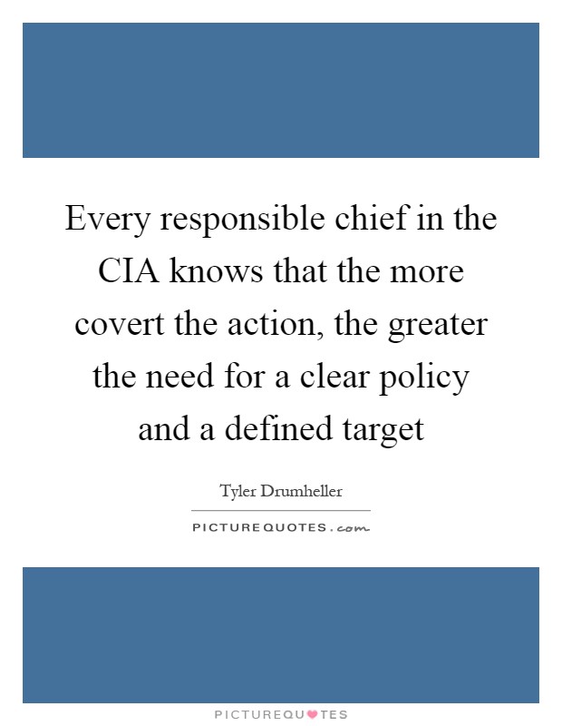 Every responsible chief in the CIA knows that the more covert the action, the greater the need for a clear policy and a defined target Picture Quote #1