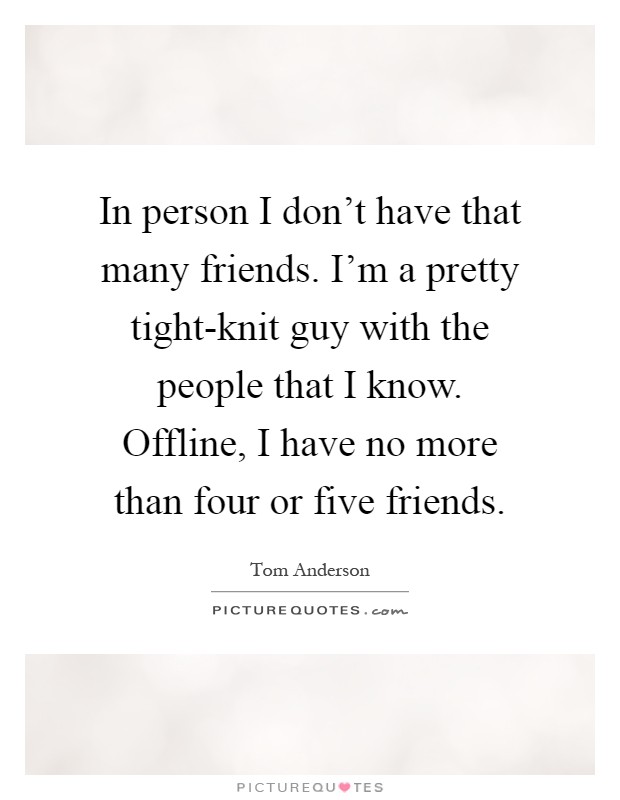 In person I don't have that many friends. I'm a pretty tight-knit guy with the people that I know. Offline, I have no more than four or five friends Picture Quote #1