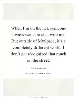 When I’m on the net, someone always wants to chat with me. But outside of MySpace, it’s a completely different world. I don’t get recognized that much on the street Picture Quote #1