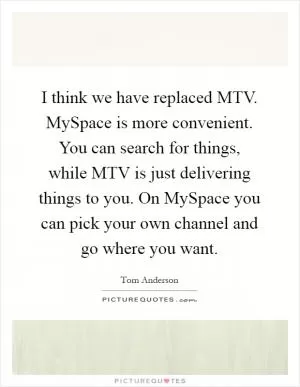 I think we have replaced MTV. MySpace is more convenient. You can search for things, while MTV is just delivering things to you. On MySpace you can pick your own channel and go where you want Picture Quote #1