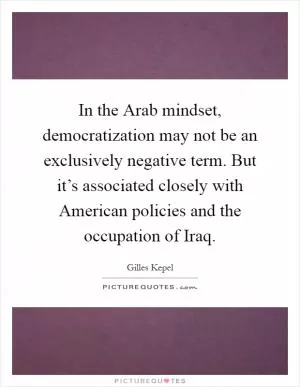 In the Arab mindset, democratization may not be an exclusively negative term. But it’s associated closely with American policies and the occupation of Iraq Picture Quote #1