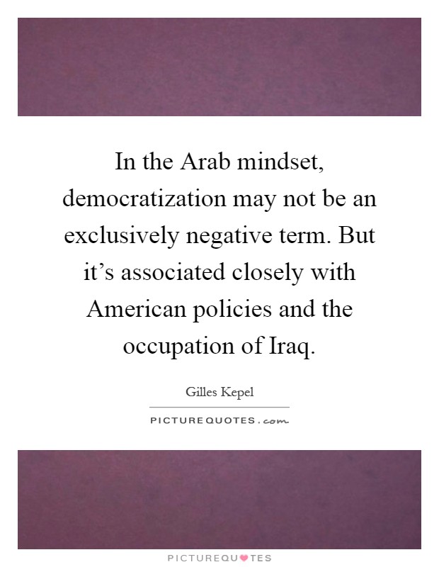 In the Arab mindset, democratization may not be an exclusively negative term. But it's associated closely with American policies and the occupation of Iraq Picture Quote #1