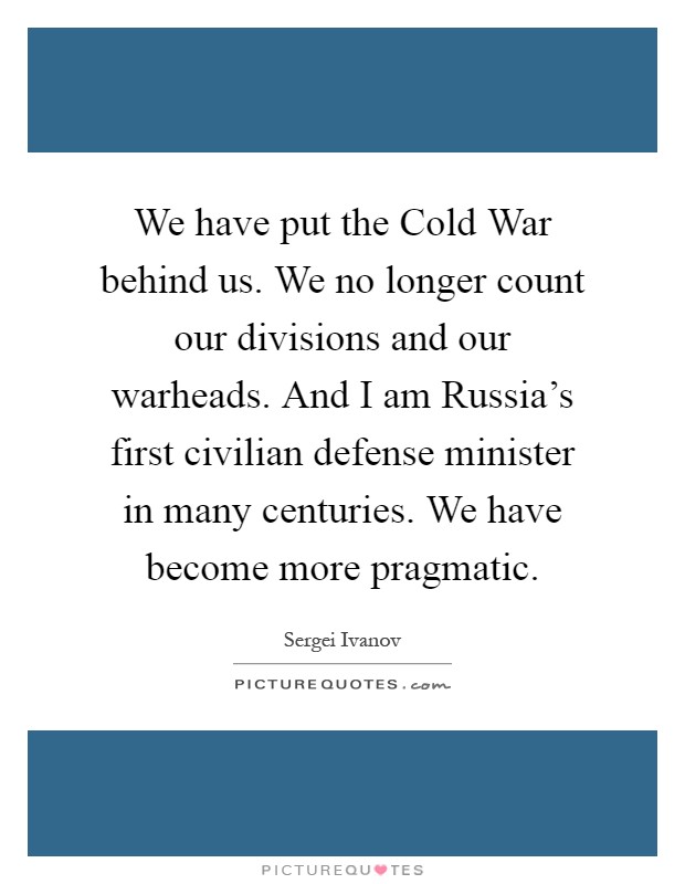 We have put the Cold War behind us. We no longer count our divisions and our warheads. And I am Russia's first civilian defense minister in many centuries. We have become more pragmatic Picture Quote #1