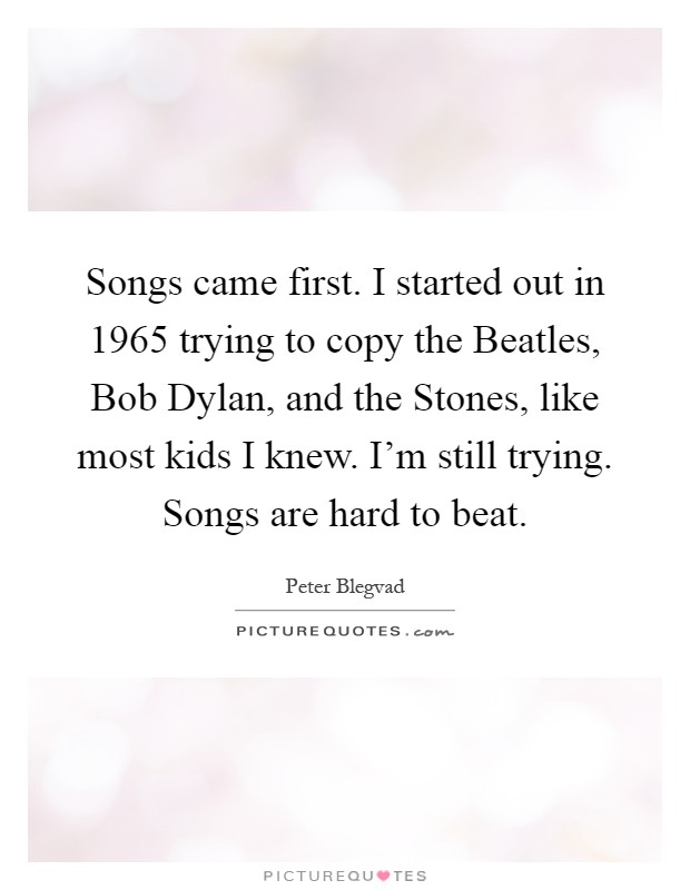 Songs came first. I started out in 1965 trying to copy the Beatles, Bob Dylan, and the Stones, like most kids I knew. I'm still trying. Songs are hard to beat Picture Quote #1