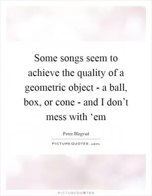 Some songs seem to achieve the quality of a geometric object - a ball, box, or cone - and I don’t mess with ‘em Picture Quote #1