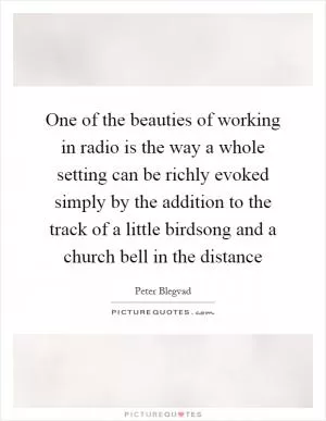 One of the beauties of working in radio is the way a whole setting can be richly evoked simply by the addition to the track of a little birdsong and a church bell in the distance Picture Quote #1
