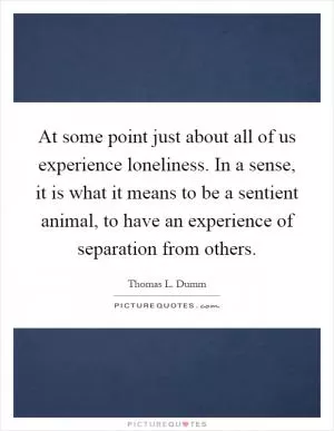 At some point just about all of us experience loneliness. In a sense, it is what it means to be a sentient animal, to have an experience of separation from others Picture Quote #1
