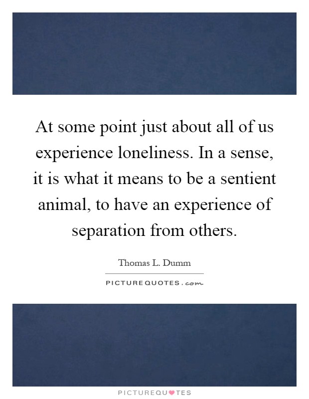 At some point just about all of us experience loneliness. In a sense, it is what it means to be a sentient animal, to have an experience of separation from others Picture Quote #1