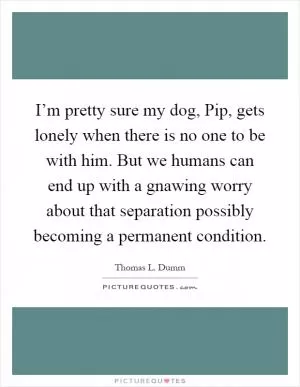 I’m pretty sure my dog, Pip, gets lonely when there is no one to be with him. But we humans can end up with a gnawing worry about that separation possibly becoming a permanent condition Picture Quote #1