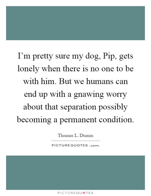 I'm pretty sure my dog, Pip, gets lonely when there is no one to be with him. But we humans can end up with a gnawing worry about that separation possibly becoming a permanent condition Picture Quote #1