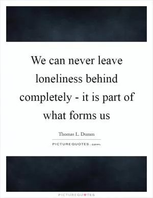 We can never leave loneliness behind completely - it is part of what forms us Picture Quote #1