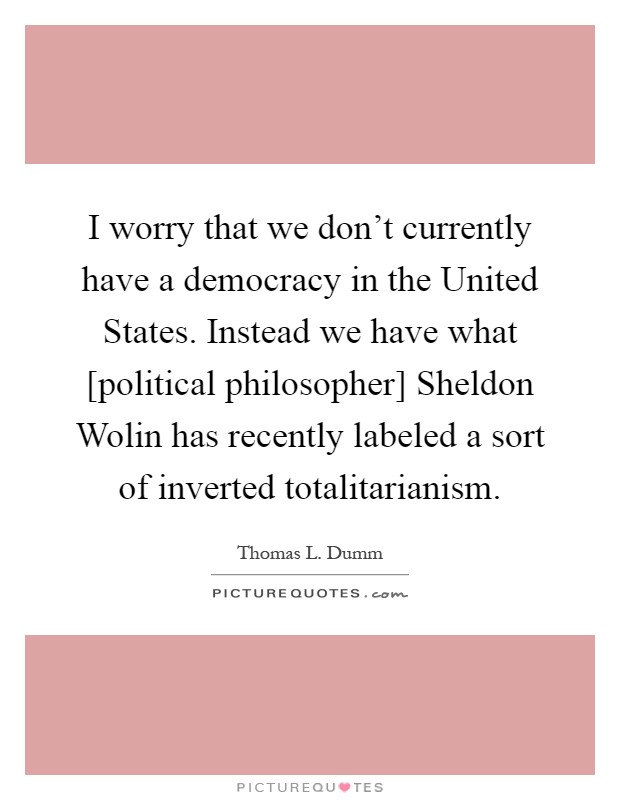I worry that we don't currently have a democracy in the United States. Instead we have what [political philosopher] Sheldon Wolin has recently labeled a sort of inverted totalitarianism Picture Quote #1
